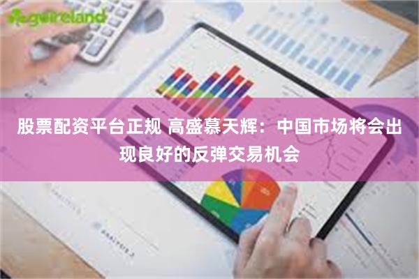 股票配资平台正规 高盛慕天辉：中国市场将会出现良好的反弹交易机会