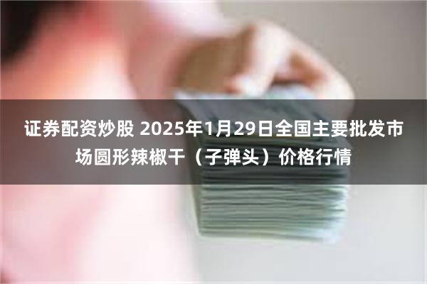 证券配资炒股 2025年1月29日全国主要批发市场圆形辣椒干（子弹头）价格行情