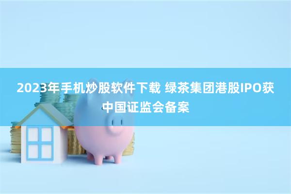 2023年手机炒股软件下载 绿茶集团港股IPO获中国证监会备案