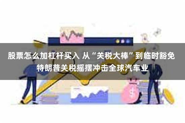股票怎么加杠杆买入 从“关税大棒”到临时豁免 特朗普关税摇摆冲击全球汽车业