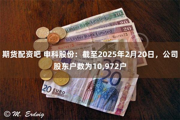 期货配资吧 申科股份：截至2025年2月20日，公司股东户数为10,972户