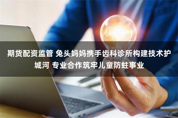 期货配资监管 兔头妈妈携手齿科诊所构建技术护城河 专业合作筑牢儿童防蛀事业