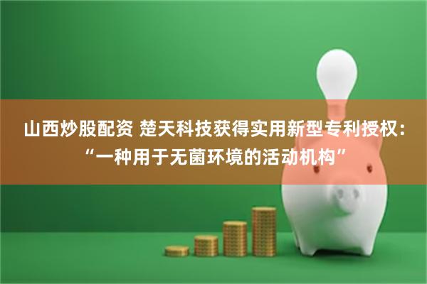 山西炒股配资 楚天科技获得实用新型专利授权：“一种用于无菌环境的活动机构”
