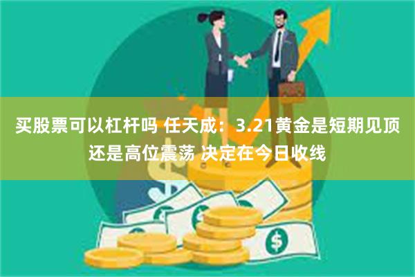 买股票可以杠杆吗 任天成：3.21黄金是短期见顶还是高位震荡 决定在今日收线