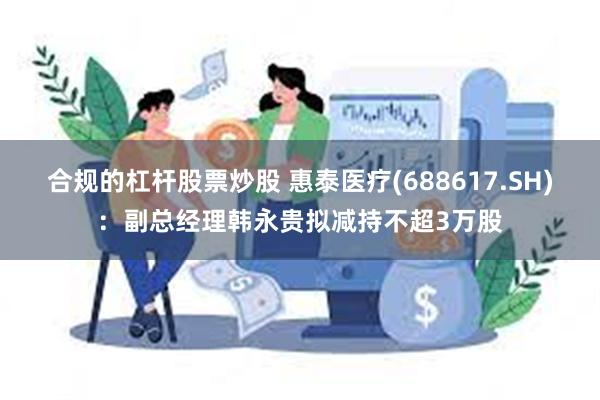 合规的杠杆股票炒股 惠泰医疗(688617.SH)：副总经理韩永贵拟减持不超3万股