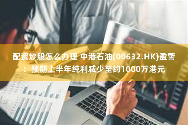 配资炒股怎么办理 中港石油(00632.HK)盈警：预期上半年纯利减少至约1000万港元