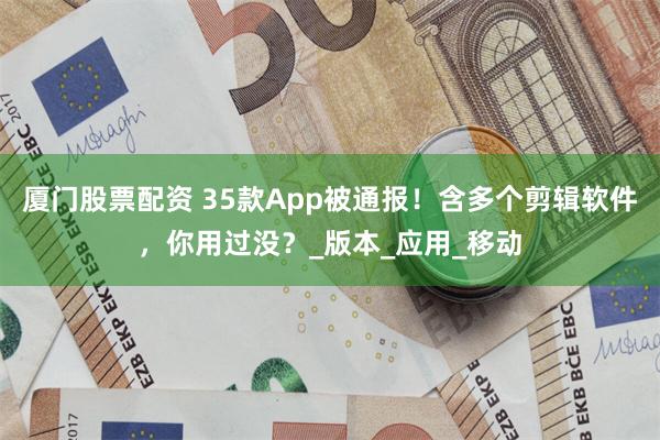 厦门股票配资 35款App被通报！含多个剪辑软件，你用过没？_版本_应用_移动