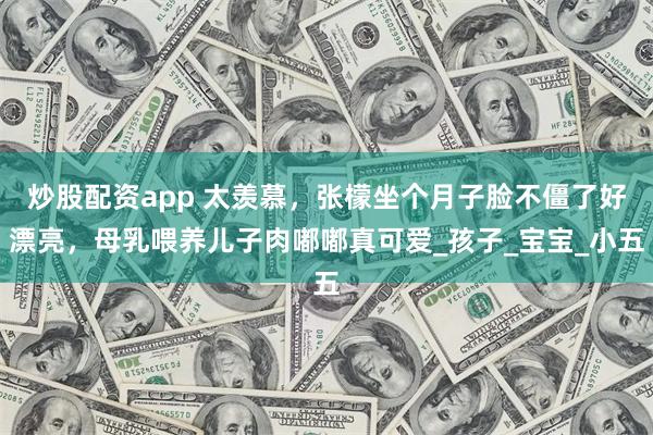 炒股配资app 太羡慕，张檬坐个月子脸不僵了好漂亮，母乳喂养儿子肉嘟嘟真可爱_孩子_宝宝_小五