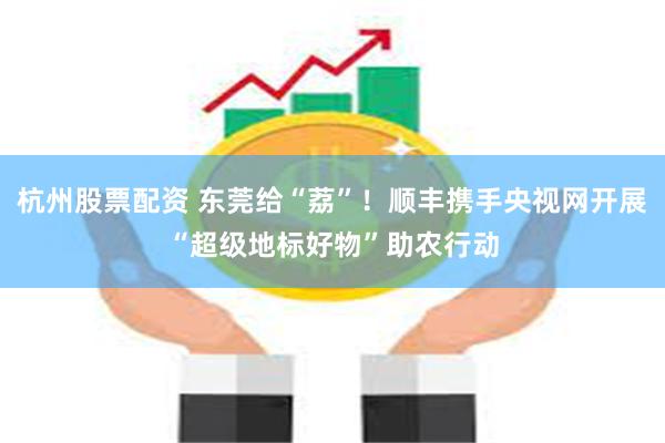 杭州股票配资 东莞给“荔”！顺丰携手央视网开展“超级地标好物”助农行动