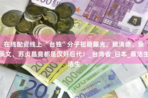 在线配资线上 “台独”分子祖籍曝光，赖清德、蔡英文、苏贞昌竟都是汉奸后代！_台湾省_日本_蔡洁生