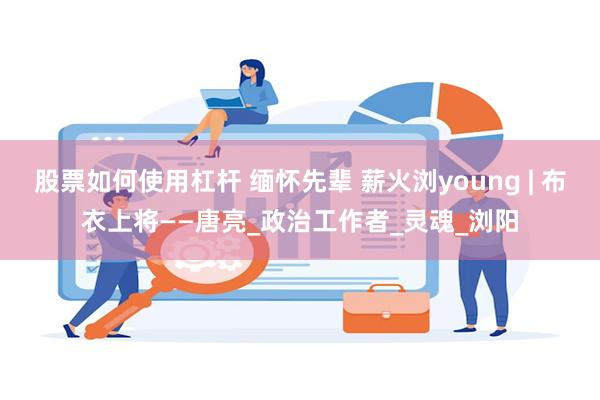 股票如何使用杠杆 缅怀先辈 薪火浏young | 布衣上将——唐亮_政治工作者_灵魂_浏阳