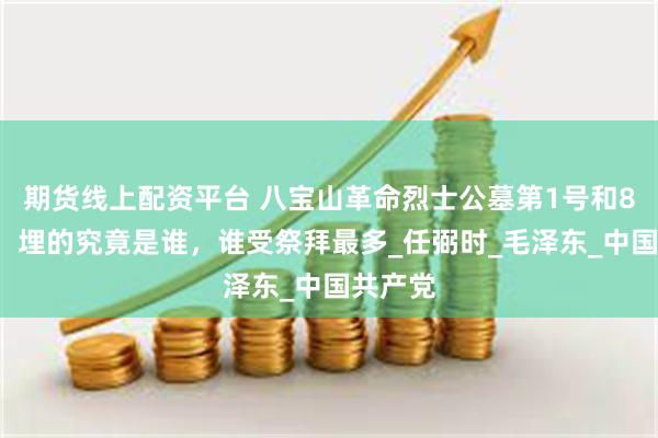 期货线上配资平台 八宝山革命烈士公墓第1号和81号墓，埋的究竟是谁，谁受祭拜最多_任弼时_毛泽东_中国共产党