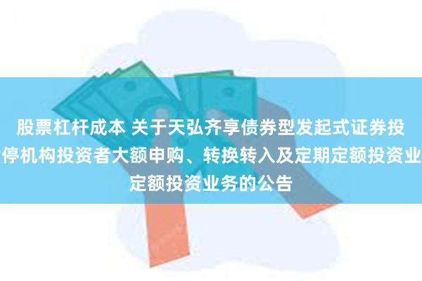 股票杠杆成本 关于天弘齐享债券型发起式证券投资基金暂停机构投资者大额申购、转换转入及定期定额投资业务的公告
