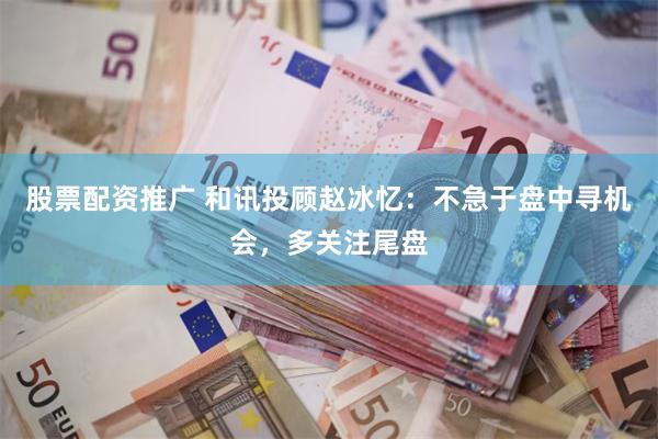 股票配资推广 和讯投顾赵冰忆：不急于盘中寻机会，多关注尾盘