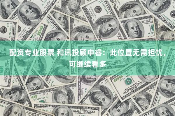 配资专业股票 和讯投顾申睿：此位置无需担忧，可继续看多