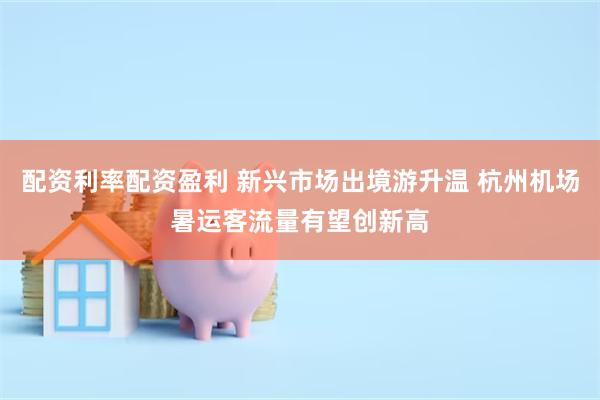配资利率配资盈利 新兴市场出境游升温 杭州机场暑运客流量有望创新高