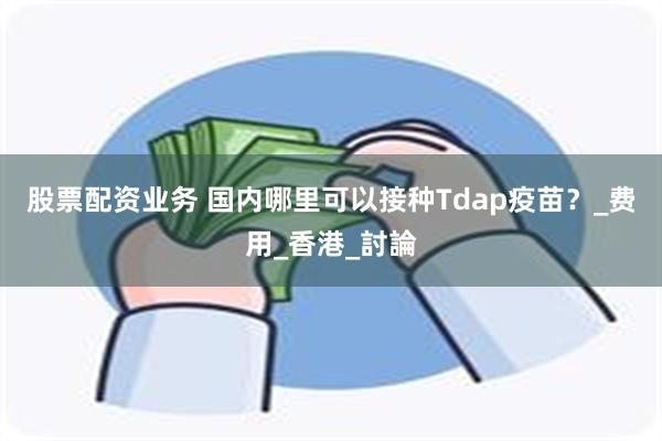 股票配资业务 国内哪里可以接种Tdap疫苗？_费用_香港_討論